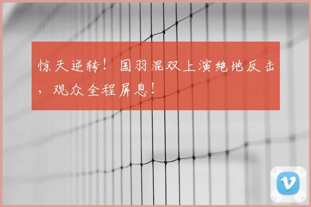 惊天逆转!国羽混双上演绝地反击,观众全程屏息!