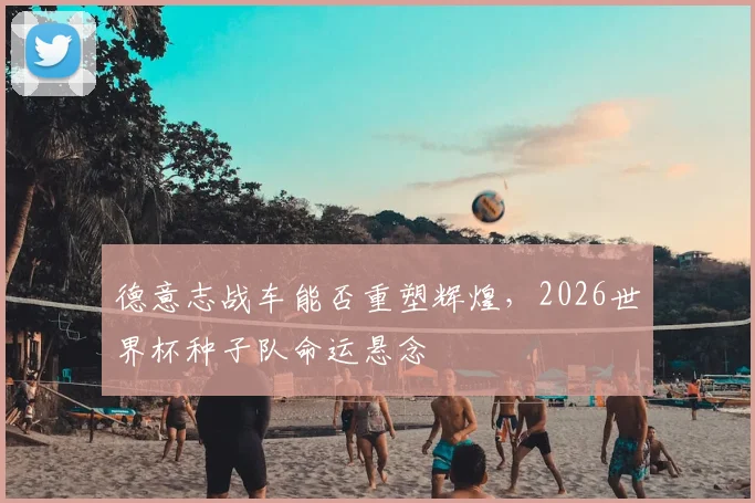 德意志战车能否重塑辉煌,2026世界杯种子队命运悬念