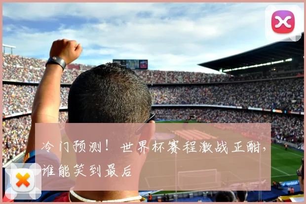 冷门预测！世界杯赛程激战正酣，谁能笑到最后