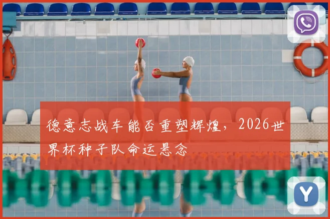 德意志战车能否重塑辉煌，2026世界杯种子队命运悬念